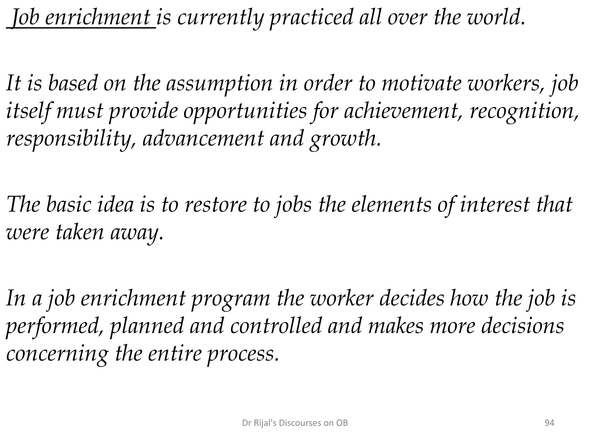Job enrichment is currently practiced all over the world.
It is based on the assumption in order to motivate workers, job
itself must provide opportunities for achievement, recognition,
responsibility, advancement and growth.
The basic idea is to restore to jobs the elements of interest that
were taken away.
In a job enrichment program the worker decides how the job is
performed, planned and controlled and makes more decisions
concerning the entire process.
94Dr Rijal's Discourses on OB
 
