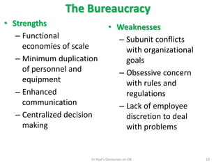 The Bureaucracy
• Strengths
– Functional
economies of scale
– Minimum duplication
of personnel and
equipment
– Enhanced
communication
– Centralized decision
making
• Weaknesses
– Subunit conflicts
with organizational
goals
– Obsessive concern
with rules and
regulations
– Lack of employee
discretion to deal
with problems
13Dr Rijal's Discourses on OB
 