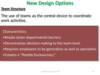 New Design Options
Characteristics:
•Breaks down departmental barriers.
•Decentralizes decision making to the team level.
•Requires employees to be generalists as well as specialists.
•Creates a “flexible bureaucracy.”
Team Structure
The use of teams as the central device to coordinate
work activities.
16Dr Rijal's Discourses on OB
 