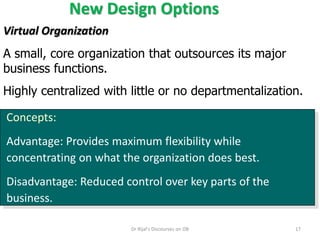 New Design Options
Concepts:
Advantage: Provides maximum flexibility while
concentrating on what the organization does best.
Disadvantage: Reduced control over key parts of the
business.
Virtual Organization
A small, core organization that outsources its major
business functions.
Highly centralized with little or no departmentalization.
17Dr Rijal's Discourses on OB
 
