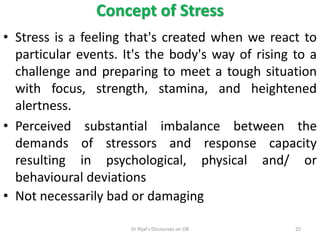 • Stress is a feeling that's created when we react to
particular events. It's the body's way of rising to a
challenge and preparing to meet a tough situation
with focus, strength, stamina, and heightened
alertness.
• Perceived substantial imbalance between the
demands of stressors and response capacity
resulting in psychological, physical and/ or
behavioural deviations
• Not necessarily bad or damaging
Concept of Stress
25Dr Rijal's Discourses on OB
 