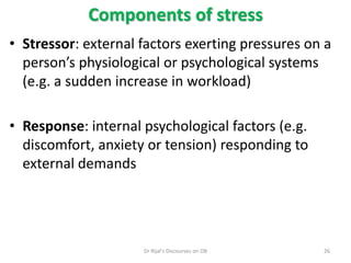 • Stressor: external factors exerting pressures on a
person’s physiological or psychological systems
(e.g. a sudden increase in workload)
• Response: internal psychological factors (e.g.
discomfort, anxiety or tension) responding to
external demands
Components of stress
26Dr Rijal's Discourses on OB
 