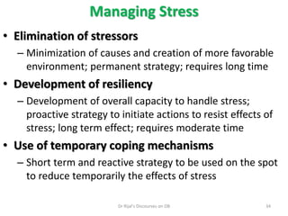 • Elimination of stressors
– Minimization of causes and creation of more favorable
environment; permanent strategy; requires long time
• Development of resiliency
– Development of overall capacity to handle stress;
proactive strategy to initiate actions to resist effects of
stress; long term effect; requires moderate time
• Use of temporary coping mechanisms
– Short term and reactive strategy to be used on the spot
to reduce temporarily the effects of stress
Managing Stress
34Dr Rijal's Discourses on OB
 