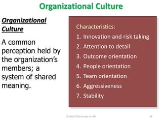 Organizational Culture
Characteristics:
1. Innovation and risk taking
2. Attention to detail
3. Outcome orientation
4. People orientation
5. Team orientation
6. Aggressiveness
7. Stability
Organizational
Culture
A common
perception held by
the organization’s
members; a
system of shared
meaning.
38Dr Rijal's Discourses on OB
 