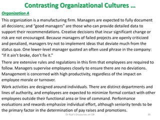 Contrasting Organizational Cultures …
Organization A
This organization is a manufacturing firm. Managers are expected to fully document
all decisions; and “good managers” are those who can provide detailed data to
support their recommendations. Creative decisions that incur significant change or
risk are not encouraged. Because managers of failed projects are openly criticized
and penalized, managers try not to implement ideas that deviate much from the
status quo. One lower-level manager quoted an often used phrase in the company:
“If it ain’t broke, don’t fix it.”
There are extensive rules and regulations in this firm that employees are required to
follow. Managers supervise employees closely to ensure there are no deviations.
Management is concerned with high productivity, regardless of the impact on
employee morale or turnover.
Work activities are designed around individuals. There are distinct departments and
lines of authority, and employees are expected to minimize formal contact with other
employees outside their functional area or line of command. Performance
evaluations and rewards emphasize individual effort, although seniority tends to be
the primary factor in the determination of pay raises and promotions.
39Dr Rijal's Discourses on OB
 