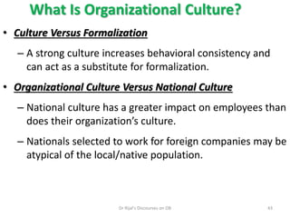 What Is Organizational Culture?
• Culture Versus Formalization
– A strong culture increases behavioral consistency and
can act as a substitute for formalization.
• Organizational Culture Versus National Culture
– National culture has a greater impact on employees than
does their organization’s culture.
– Nationals selected to work for foreign companies may be
atypical of the local/native population.
43Dr Rijal's Discourses on OB
 