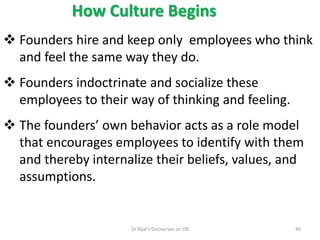 How Culture Begins
 Founders hire and keep only employees who think
and feel the same way they do.
 Founders indoctrinate and socialize these
employees to their way of thinking and feeling.
 The founders’ own behavior acts as a role model
that encourages employees to identify with them
and thereby internalize their beliefs, values, and
assumptions.
46Dr Rijal's Discourses on OB
 