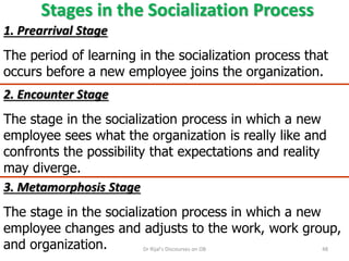 Stages in the Socialization Process
1. Prearrival Stage
The period of learning in the socialization process that
occurs before a new employee joins the organization.
3. Metamorphosis Stage
The stage in the socialization process in which a new
employee changes and adjusts to the work, work group,
and organization.
2. Encounter Stage
The stage in the socialization process in which a new
employee sees what the organization is really like and
confronts the possibility that expectations and reality
may diverge.
48Dr Rijal's Discourses on OB
 