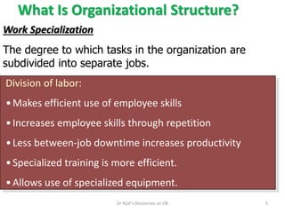 What Is Organizational Structure?
Division of labor:
•Makes efficient use of employee skills
•Increases employee skills through repetition
•Less between-job downtime increases productivity
•Specialized training is more efficient.
•Allows use of specialized equipment.
Work Specialization
The degree to which tasks in the organization are
subdivided into separate jobs.
5Dr Rijal's Discourses on OB
 
