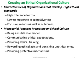 Creating an Ethical Organizational Culture
• Characteristics of Organizations that Develop High Ethical
Standards
– High tolerance for risk
– Low to moderate in aggressiveness
– Focus on means as well as outcomes
• Managerial Practices Promoting an Ethical Culture
– Being a visible role model.
– Communicating ethical expectations.
– Providing ethical training.
– Rewarding ethical acts and punishing unethical ones.
– Providing protective mechanisms.
53Dr Rijal's Discourses on OB
 