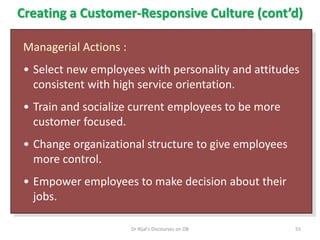 Creating a Customer-Responsive Culture (cont’d)
Managerial Actions :
• Select new employees with personality and attitudes
consistent with high service orientation.
• Train and socialize current employees to be more
customer focused.
• Change organizational structure to give employees
more control.
• Empower employees to make decision about their
jobs.
55Dr Rijal's Discourses on OB
 