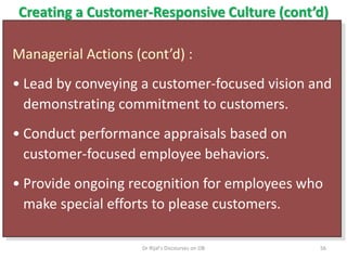 Creating a Customer-Responsive Culture (cont’d)
Managerial Actions (cont’d) :
• Lead by conveying a customer-focused vision and
demonstrating commitment to customers.
• Conduct performance appraisals based on
customer-focused employee behaviors.
• Provide ongoing recognition for employees who
make special efforts to please customers.
56Dr Rijal's Discourses on OB
 