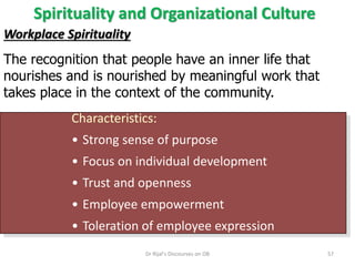 Spirituality and Organizational Culture
Workplace Spirituality
The recognition that people have an inner life that
nourishes and is nourished by meaningful work that
takes place in the context of the community.
Characteristics:
• Strong sense of purpose
• Focus on individual development
• Trust and openness
• Employee empowerment
• Toleration of employee expression
57Dr Rijal's Discourses on OB
 