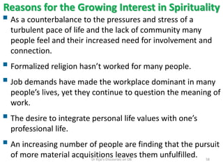 Reasons for the Growing Interest in Spirituality
 As a counterbalance to the pressures and stress of a
turbulent pace of life and the lack of community many
people feel and their increased need for involvement and
connection.
 Formalized religion hasn’t worked for many people.
 Job demands have made the workplace dominant in many
people’s lives, yet they continue to question the meaning of
work.
 The desire to integrate personal life values with one’s
professional life.
 An increasing number of people are finding that the pursuit
of more material acquisitions leaves them unfulfilled. 58Dr Rijal's Discourses on OB
 