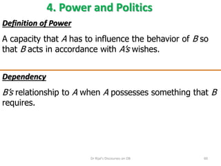 4. Power and Politics
Definition of Power
A capacity that A has to influence the behavior of B so
that B acts in accordance with A’s wishes.
Dependency
B’s relationship to A when A possesses something that B
requires.
60Dr Rijal's Discourses on OB
 