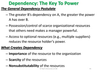 Dependency: The Key To Power
The General Dependency Postulate
– The greater B’s dependency on A, the greater the power
A has over B.
– Possession/control of scarce organizational resources
that others need makes a manager powerful.
– Access to optional resources (e.g., multiple suppliers)
reduces the resource holder’s power.
What Creates Dependency
– Importance of the resource to the organization
– Scarcity of the resources
– Nonsubstitutability of the resources
65Dr Rijal's Discourses on OB
 