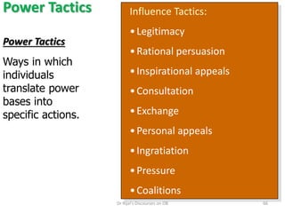 Power Tactics Influence Tactics:
•Legitimacy
•Rational persuasion
•Inspirational appeals
•Consultation
•Exchange
•Personal appeals
•Ingratiation
•Pressure
•Coalitions
Power Tactics
Ways in which
individuals
translate power
bases into
specific actions.
66Dr Rijal's Discourses on OB
 