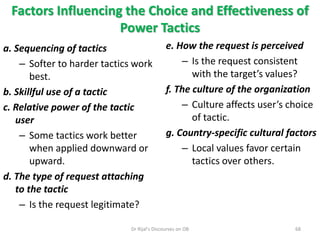 Factors Influencing the Choice and Effectiveness of
Power Tactics
a. Sequencing of tactics
– Softer to harder tactics work
best.
b. Skillful use of a tactic
c. Relative power of the tactic
user
– Some tactics work better
when applied downward or
upward.
d. The type of request attaching
to the tactic
– Is the request legitimate?
e. How the request is perceived
– Is the request consistent
with the target’s values?
f. The culture of the organization
– Culture affects user’s choice
of tactic.
g. Country-specific cultural factors
– Local values favor certain
tactics over others.
68Dr Rijal's Discourses on OB
 