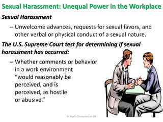 Sexual Harassment: Unequal Power in the Workplace
Sexual Harassment
– Unwelcome advances, requests for sexual favors, and
other verbal or physical conduct of a sexual nature.
The U.S. Supreme Court test for determining if sexual
harassment has occurred:
– Whether comments or behavior
in a work environment
“would reasonably be
perceived, and is
perceived, as hostile
or abusive.”
70Dr Rijal's Discourses on OB
 