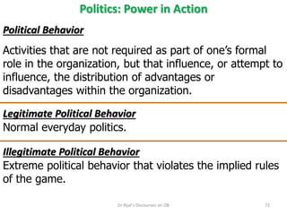 Politics: Power in Action
Political Behavior
Activities that are not required as part of one’s formal
role in the organization, but that influence, or attempt to
influence, the distribution of advantages or
disadvantages within the organization.
Legitimate Political Behavior
Normal everyday politics.
Illegitimate Political Behavior
Extreme political behavior that violates the implied rules
of the game.
72Dr Rijal's Discourses on OB
 