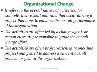 Organizational Change
 It refers to the overall nature of activities, for
example, their extent and rate, that occur during a
project that aims to enhance the overall performance
of the organization.
 The activities are often led by a change agent, or
person currently responsible to guide the overall
change effort.
 The activities are often project-oriented (a one-time
project) and geared to address a current overall
problem or goal in the organization.
80Dr Rijal's Discourses on OB
 