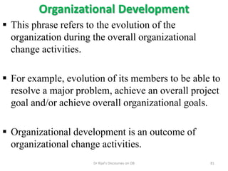 Organizational Development
 This phrase refers to the evolution of the
organization during the overall organizational
change activities.
 For example, evolution of its members to be able to
resolve a major problem, achieve an overall project
goal and/or achieve overall organizational goals.
 Organizational development is an outcome of
organizational change activities.
81Dr Rijal's Discourses on OB
 