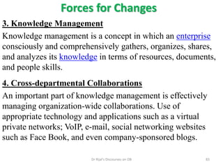 Forces for Changes
3. Knowledge Management
Knowledge management is a concept in which an enterprise
consciously and comprehensively gathers, organizes, shares,
and analyzes its knowledge in terms of resources, documents,
and people skills.
4. Cross-departmental Collaborations
An important part of knowledge management is effectively
managing organization-wide collaborations. Use of
appropriate technology and applications such as a virtual
private networks; VoIP, e-mail, social networking websites
such as Face Book, and even company-sponsored blogs.
83Dr Rijal's Discourses on OB
 