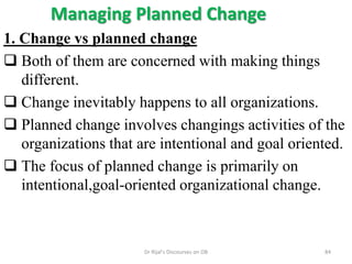 Managing Planned Change
1. Change vs planned change
 Both of them are concerned with making things
different.
 Change inevitably happens to all organizations.
 Planned change involves changings activities of the
organizations that are intentional and goal oriented.
 The focus of planned change is primarily on
intentional,goal-oriented organizational change.
84Dr Rijal's Discourses on OB
 