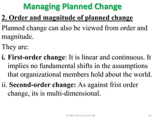 Managing Planned Change
2. Order and magnitude of planned change
Planned change can also be viewed from order and
magnitude.
They are:
i. First-order change: It is linear and continuous. It
implies no fundamental shifts in the assumptions
that organizational members hold about the world.
ii. Second-order change: As against frist order
change, its is multi-dimensional.
85Dr Rijal's Discourses on OB
 