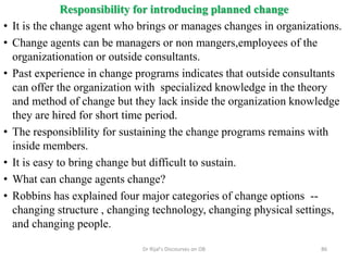 Responsibility for introducing planned change
• It is the change agent who brings or manages changes in organizations.
• Change agents can be managers or non mangers,employees of the
organizationation or outside consultants.
• Past experience in change programs indicates that outside consultants
can offer the organization with specialized knowledge in the theory
and method of change but they lack inside the organization knowledge
they are hired for short time period.
• The responsiblility for sustaining the change programs remains with
inside members.
• It is easy to bring change but difficult to sustain.
• What can change agents change?
• Robbins has explained four major categories of change options --
changing structure , changing technology, changing physical settings,
and changing people.
86Dr Rijal's Discourses on OB
 