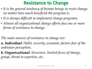 Resistance to Change
• It is the general tendency of human beings to resist change,
no matter how much beneficial the program is.
• It is always difficult to implement change programs.
• Almost all organizational change efforts face one or more
forms of resistance to change.
The main sources of resistance to change are:
a. Individual: Habit, security ,economic factors fear of the
unknown perception.
b. Organizational: Structure, limited focus of change,
group, threat to expertise, etc.
87Dr Rijal's Discourses on OB
 