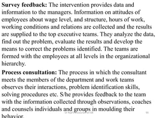 Survey feedback: The intervention provides data and
information to the managers. Information on attitudes of
employees about wage level, and structure, hours of work,
working conditions and relations are collected and the results
are supplied to the top executive teams. They analyze the data,
find out the problem, evaluate the results and develop the
means to correct the problems identified. The teams are
formed with the employees at all levels in the organizational
hierarchy.
Process consultation: The process in which the consultant
meets the members of the department and work teams
observes their interactions, problem identification skills,
solving procedures etc. S/he provides feedback to the team
with the information collected through observations, coaches
and counsels individuals and groups in moulding their 90Dr Rijal's Discourses on OB
 