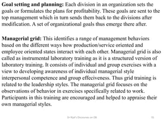 Goal setting and planning: Each division in an organization sets the
goals or formulates the plans for profitability. These goals are sent to the
top management which in turn sends them back to the divisions after
modification. A set of organizational goals thus emerge there after.
Managerial grid: This identifies a range of management behaviors
based on the different ways how production/service oriented and
employee oriented states interact with each other. Managerial grid is also
called as instrumental laboratory training as it is a structured version of
laboratory training. It consists of individual and group exercises with a
view to developing awareness of individual managerial style
interpersonal competence and group effeciveness. Thus grid training is
related to the leadership styles. The managerial grid focuses on the
observations of behavior in exercises specifically related to work.
Participants in this training are encouraged and helped to appraise their
own managerial styles.
91Dr Rijal's Discourses on OB
 