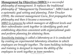 Management by Objectives (MBO) is a successful
philosophy of management. It replaces the traditional
philosophy of “Management by Domination”. MBO leads to
a systematic goal setting and planning. Peter Drucker
(1959), the eminent management Guru, first propagated the
philosophy and then it became a movement.
MBO is a process by which managers at different levels and
their subordinates work together in identifying goals and
establishing objectives consistent with organizational goals
and perform planning for attaining them.
Sensitivity training is called a laboratory as it is conducted
by creating an experimental laboratory situation in which
employees are brought together. The team building technique
and training is designed to improve the ability of the
employees to work together as team members. 93Dr Rijal's Discourses on OB
 