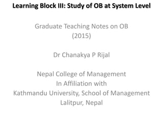 Learning Block III: Study of OB at System Level
Graduate Teaching Notes on OB
(2015)
Dr Chanakya P Rijal
Nepal College of Management
In Affiliation with
Kathmandu University, School of Management
Lalitpur, Nepal
 