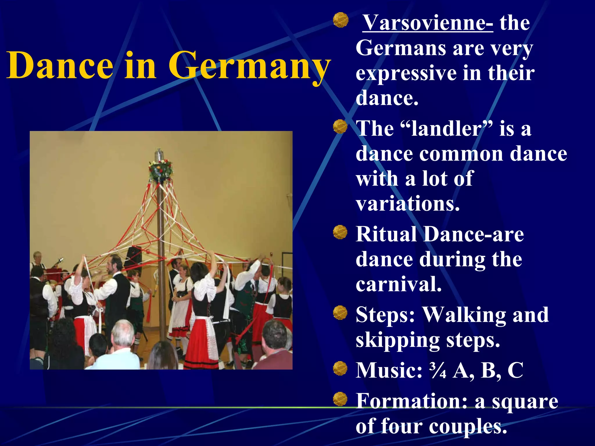 Dance in Germany
Varsovienne- the
Germans are very
expressive in their
dance.
The “landler” is a
dance common dance
with a lot of
variations.
Ritual Dance-are
dance during the
carnival.
Steps: Walking and
skipping steps.
Music: ¾ A, B, C
Formation: a square
of four couples.
 