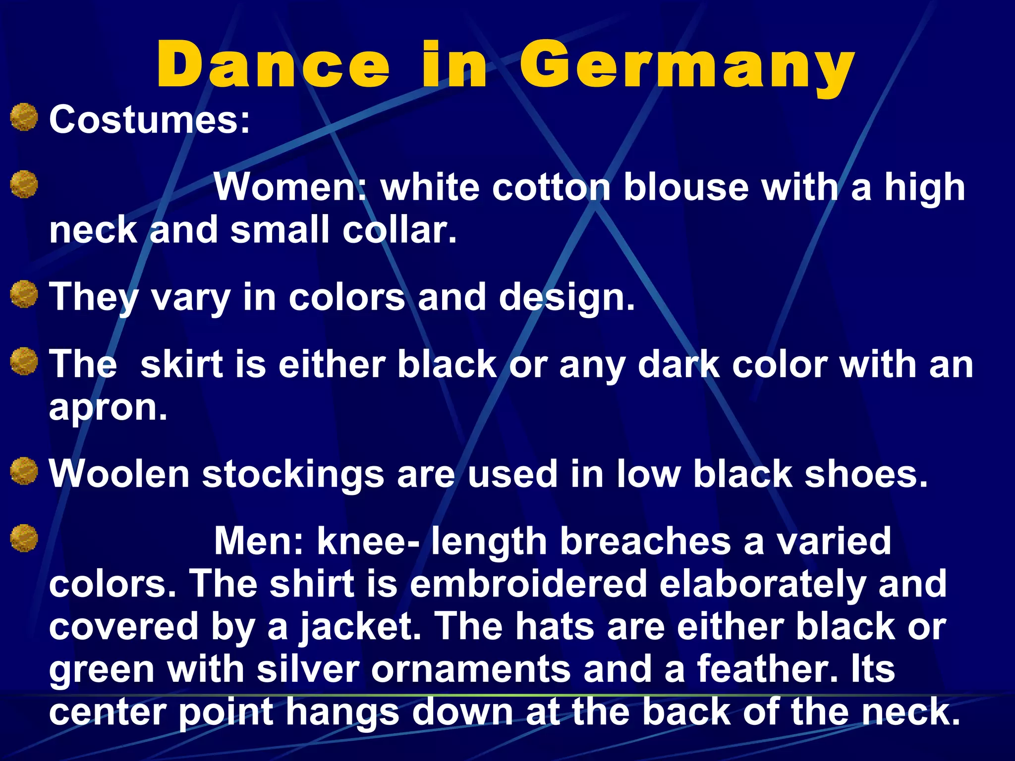 Dance in Germany
Costumes:
Women: white cotton blouse with a high
neck and small collar.
They vary in colors and design.
The skirt is either black or any dark color with an
apron.
Woolen stockings are used in low black shoes.
Men: knee- length breaches a varied
colors. The shirt is embroidered elaborately and
covered by a jacket. The hats are either black or
green with silver ornaments and a feather. Its
center point hangs down at the back of the neck.
 