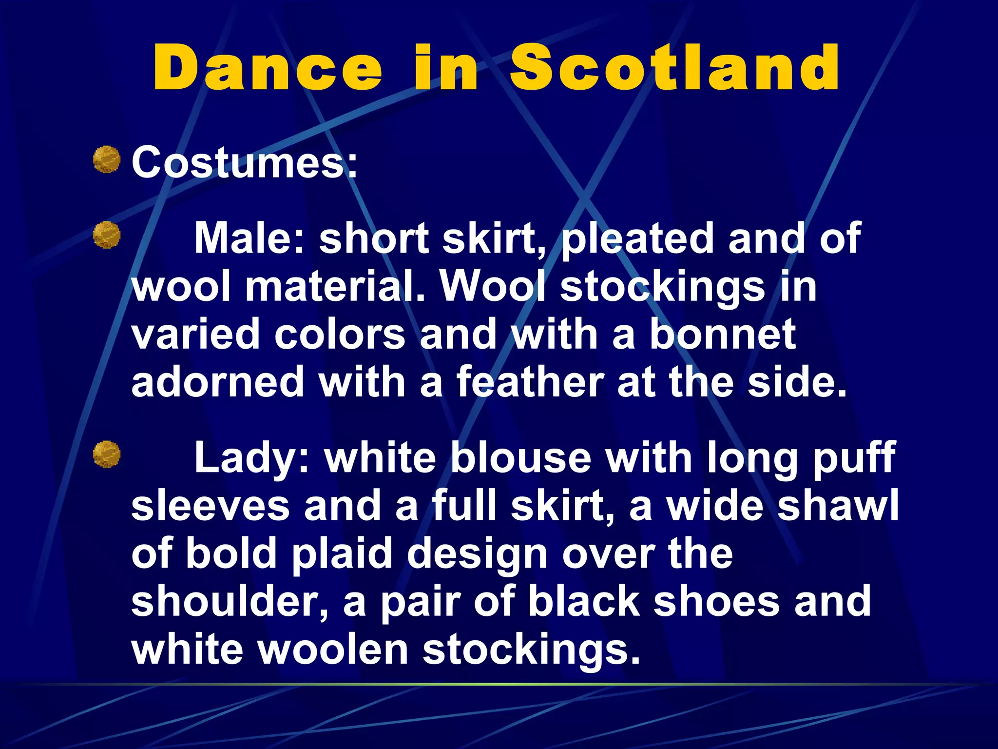 Dance in Scotland
Costumes:
Male: short skirt, pleated and of
wool material. Wool stockings in
varied colors and with a bonnet
adorned with a feather at the side.
Lady: white blouse with long puff
sleeves and a full skirt, a wide shawl
of bold plaid design over the
shoulder, a pair of black shoes and
white woolen stockings.
 