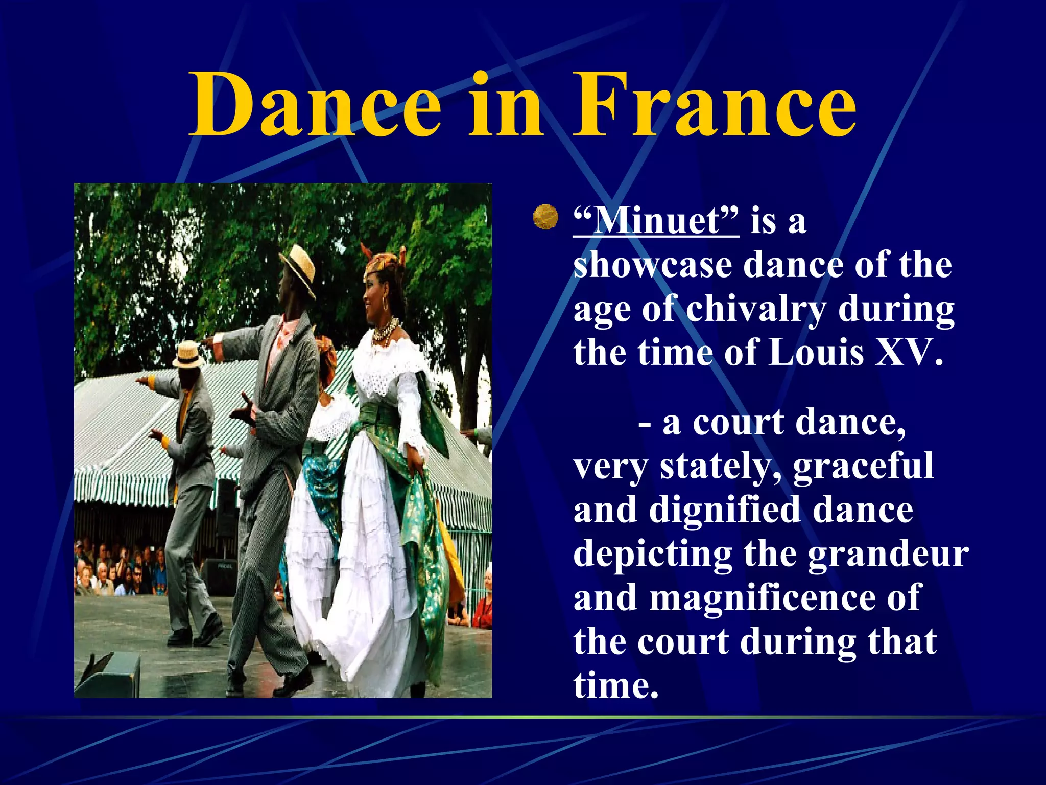 Dance in France
“Minuet” is a
showcase dance of the
age of chivalry during
the time of Louis XV.
- a court dance,
very stately, graceful
and dignified dance
depicting the grandeur
and magnificence of
the court during that
time.
 