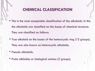 CHEMICAL CLASSIFICATION
• This is the most acceptable classification of the alkaloids. In this
the alkaloids are classified on the bases of chemical structure.
They are classified as follows:
• True alkaloid on the bases of the heterocyclic ring (12 groups).
They are also known as heterocyclic alkaloids.
• Pseudo alkaloids.
• Proto alkloides or biological amines (2 groups).
10
 