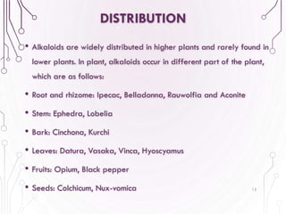 DISTRIBUTION
• Alkaloids are widely distributed in higher plants and rarely found in
lower plants. In plant, alkaloids occur in different part of the plant,
which are as follows:
• Root and rhizome: Ipecac, Belladonna, Rauwolfia and Aconite
• Stem: Ephedra, Lobelia
• Bark: Cinchona, Kurchi
• Leaves: Datura, Vasaka, Vinca, Hyoscyamus
• Fruits: Opium, Black pepper
• Seeds: Colchicum, Nux-vomica 15
 
