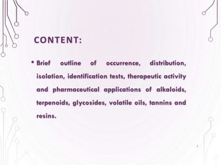 CONTENT:
• Brief outline of occurrence, distribution,
isolation, identification tests, therapeutic activity
and pharmaceutical applications of alkaloids,
terpenoids, glycosides, volatile oils, tannins and
resins.
2
 