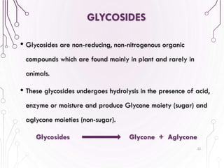 GLYCOSIDES
• Glycosides are non-reducing, non-nitrogenous organic
compounds which are found mainly in plant and rarely in
animals.
• These glycosides undergoes hydrolysis in the presence of acid,
enzyme or moisture and produce Glycone moiety (sugar) and
aglycone moieties (non-sugar).
Glycosides Glycone + Aglycone
22
 