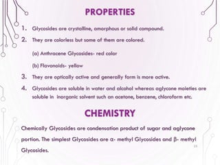 PROPERTIES
1. Glycosides are crystalline, amorphous or solid compound.
2. They are colorless but some of them are colored.
(a) Anthracene Glycosides- red color
(b) Flavonoids- yellow
3. They are optically active and generally form is more active.
4. Glycosides are soluble in water and alcohol whereas aglycone moieties are
soluble in inorganic solvent such an acetone, benzene, chloroform etc.
23
CHEMISTRY
Chemically Glycosides are condensation product of sugar and aglycone
portion. The simplest Glycosides are α- methyl Glycosides and β- methyl
Glycosides.
 