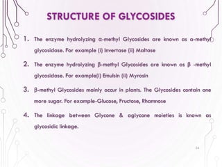 1. The enzyme hydrolyzing α-methyl Glycosides are known as a-methyl
glycosidase. For example (i) Invertase (ii) Maltase
2. The enzyme hydrolyzing β-methyl Glycosides are known as β -methyl
glycosidase. For example(i) Emulsin (ii) Myrosin
3. β-methyl Glycosides mainly occur in plants. The Glycosides contain one
more sugar. For example-Glucose, Fructose, Rhamnose
4. The linkage between Glycone & aglycone moieties is known as
glycosidic linkage.
24
STRUCTURE OF GLYCOSIDES
 