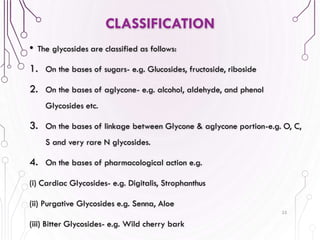 • The glycosides are classified as follows:
1. On the bases of sugars- e.g. Glucosides, fructoside, riboside
2. On the bases of aglycone- e.g. alcohol, aldehyde, and phenol
Glycosides etc.
3. On the bases of linkage between Glycone & aglycone portion-e.g. O, C,
S and very rare N glycosides.
4. On the bases of pharmacological action e.g.
(i) Cardiac Glycosides- e.g. Digitalis, Strophanthus
(ii) Purgative Glycosides e.g. Senna, Aloe
(iii) Bitter Glycosides- e.g. Wild cherry bark
25
CLASSIFICATION
 