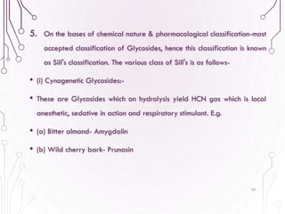 5. On the bases of chemical nature & pharmacological classification-most
accepted classification of Glycosides, hence this classification is known
as Sill's classification. The various class of Sill's is as follows-
• (i) Cynogenetic Glycosides:-
• These are Glycosides which on hydrolysis yield HCN gas which is local
anesthetic, sedative in action and respiratory stimulant. E.g.
• (a) Bitter almond- Amygdalin
• (b) Wild cherry bark- Prunasin
26
 