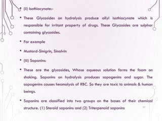 • (ii) Isothiocynate:-
• These Glycosides on hydrolysis produce allyl isothiocynate which is
responsible for irritant property of drugs. These Glycosides are sulphar
containing glycosides.
• For example
• Mustard-Sinigrin, Sinalvin
• (iii) Saponins:
• These are the glycosides, Whose aqueous solution forms the foam on
shaking. Saponins on hydrolysis produces sapogenins and sugar. The
sapogenins causes heamolysis of RBC. So they are toxic to animals & human
beings.
• Saponins are classified into two groups on the bases of their chemical
structure. (1) Steroid saponins and (2) Triterpenoid saponins 27
 