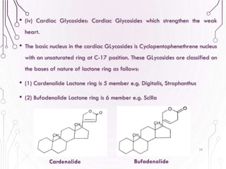 • (iv) Cardiac Glycosides: Cardiac Glycosides which strengthen the weak
heart.
• The basic nucleus in the cardiac GLycosides is Cyclopentophenethrene nucleus
with an unsaturated ring at C-17 position. These GLycosides are classified on
the bases of nature of lactone ring as follows:
• (1) Cardenolide Lactone ring is 5 member e.g. Digitalis, Strophanthus
• (2) Bufadenolide Lactone ring is 6 member e.g. Scilla
29
Cardenolide Bufadenolide
 