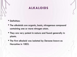 ALKALOIDS
• Definition:
• The alkaloids are organic, basic, nitrogenous compound
containing one or more nitrogen atom.
• They are very potent in nature and found generally in
plants.
• The first alkaloid was isolated by Derosne known as
Narcotine in 1803.
3
 